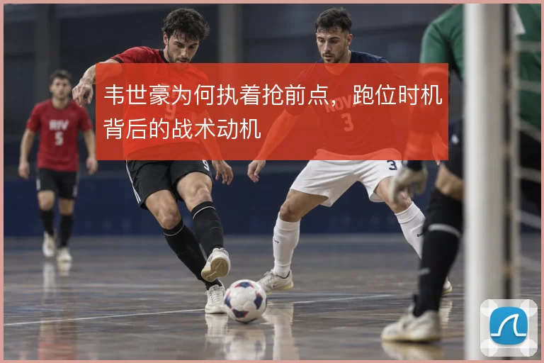 韦世豪为何执着抢前点，跑位时机背后的战术动机