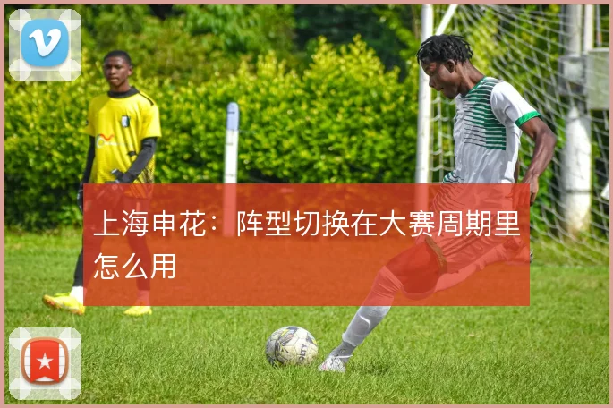 上海申花：阵型切换在大赛周期里怎么用