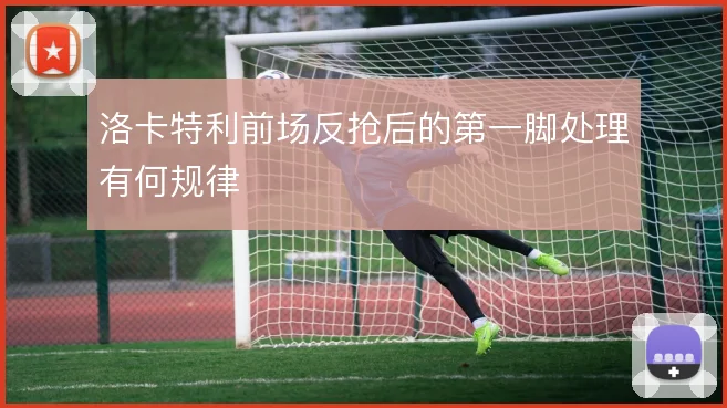 洛卡特利前场反抢后的第一脚处理有何规律