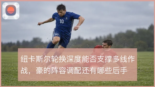 纽卡斯尔轮换深度能否支撑多线作战,豪的阵容调配还有哪些后手