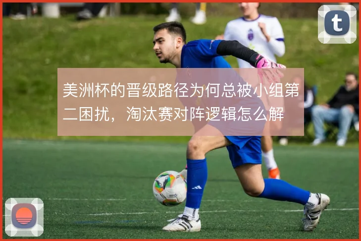 美洲杯的晋级路径为何总被小组第二困扰，淘汰赛对阵逻辑怎么解