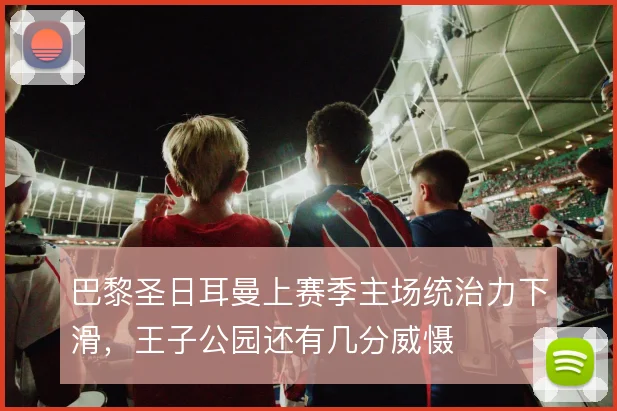 巴黎圣日耳曼上赛季主场统治力下滑，王子公园还有几分威慑