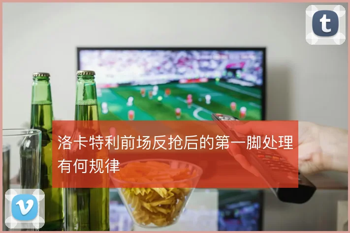 洛卡特利前场反抢后的第一脚处理有何规律