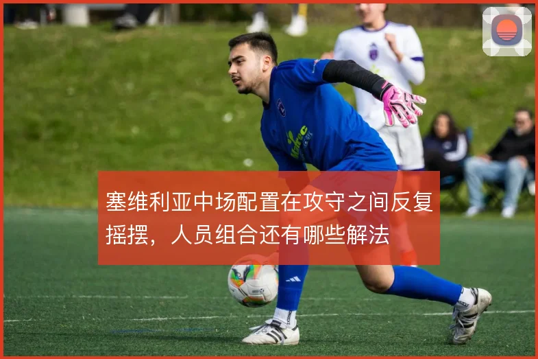 塞维利亚中场配置在攻守之间反复摇摆,人员组合还有哪些解法