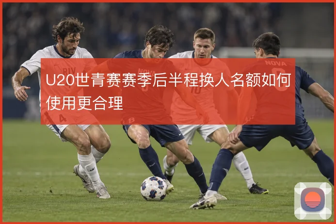 U20世青赛赛季后半程换人名额如何使用更合理