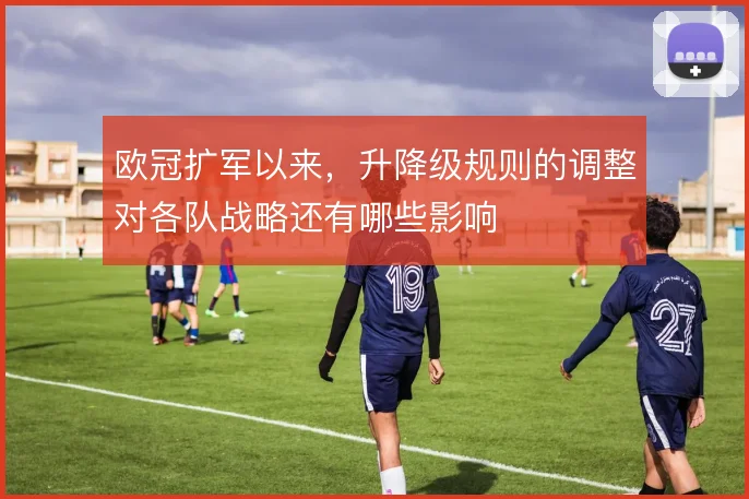 欧冠扩军以来，升降级规则的调整对各队战略还有哪些影响